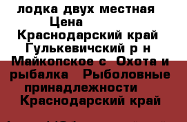 лодка двух местная › Цена ­ 2 500 - Краснодарский край, Гулькевичский р-н, Майкопское с. Охота и рыбалка » Рыболовные принадлежности   . Краснодарский край